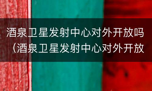 酒泉卫星发射中心对外开放吗（酒泉卫星发射中心对外开放吗?）