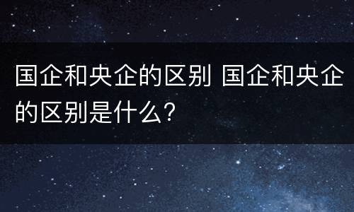 国企和央企的区别 国企和央企的区别是什么?