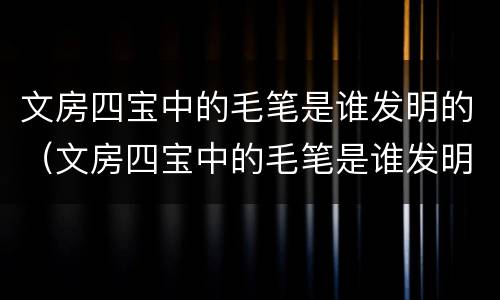文房四宝中的毛笔是谁发明的（文房四宝中的毛笔是谁发明的? - 搜狗问问）