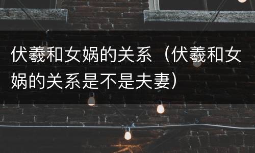 伏羲和女娲的关系（伏羲和女娲的关系是不是夫妻）