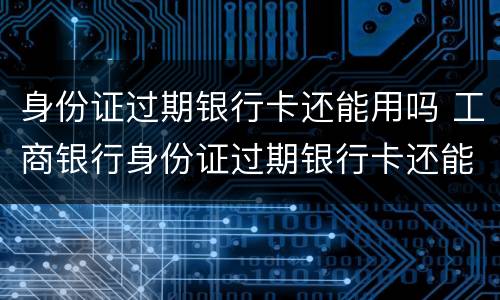 身份证过期银行卡还能用吗 工商银行身份证过期银行卡还能用吗
