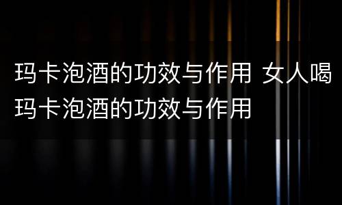 玛卡泡酒的功效与作用 女人喝玛卡泡酒的功效与作用