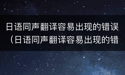 日语同声翻译容易出现的错误（日语同声翻译容易出现的错误有哪些）