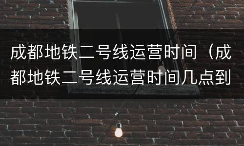 成都地铁二号线运营时间（成都地铁二号线运营时间几点到几点）