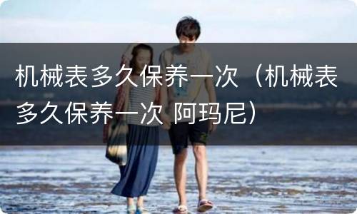 机械表多久保养一次（机械表多久保养一次 阿玛尼）