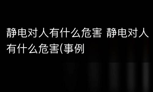 静电对人有什么危害 静电对人有什么危害(事例