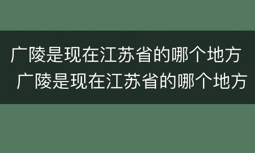 广陵是现在江苏省的哪个地方 广陵是现在江苏省的哪个地方啊