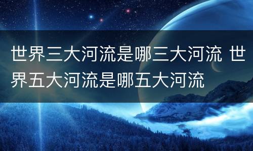 世界三大河流是哪三大河流 世界五大河流是哪五大河流