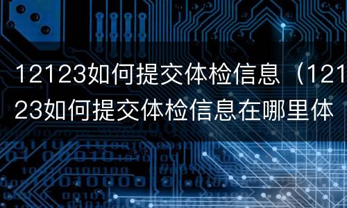 12123如何提交体检信息（12123如何提交体检信息在哪里体检）