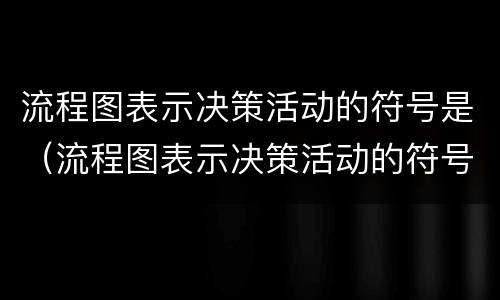 流程图表示决策活动的符号是（流程图表示决策活动的符号是）