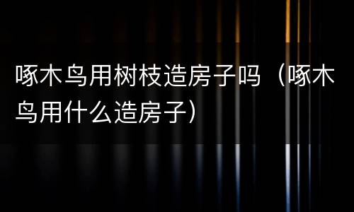 啄木鸟用树枝造房子吗（啄木鸟用什么造房子）