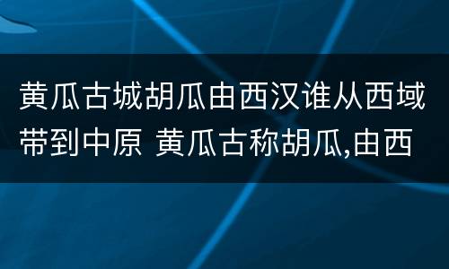 黄瓜古城胡瓜由西汉谁从西域带到中原 黄瓜古称胡瓜,由西汉谁从西域带到中原