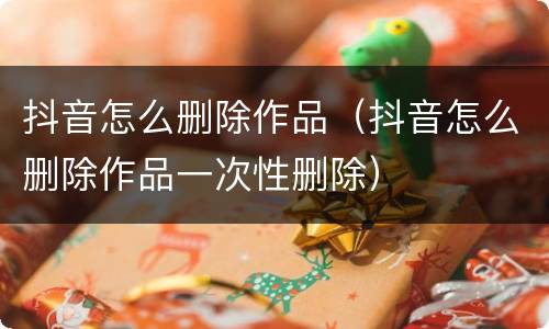 抖音怎么删除作品（抖音怎么删除作品一次性删除）