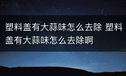 塑料盖有大蒜味怎么去除 塑料盖有大蒜味怎么去除啊