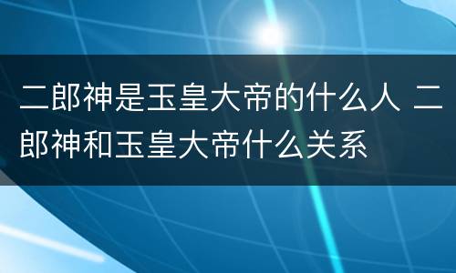 二郎神是玉皇大帝的什么人 二郎神和玉皇大帝什么关系