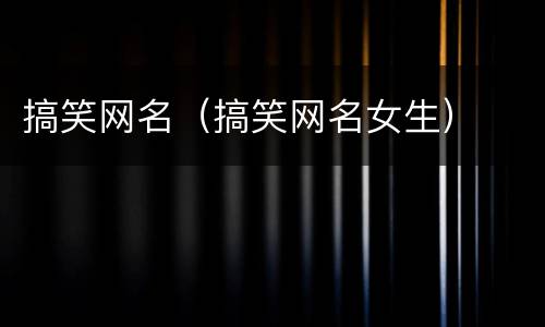搞笑网名（搞笑网名女生）