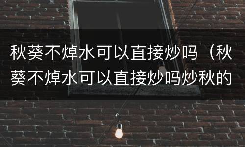秋葵不焯水可以直接炒吗（秋葵不焯水可以直接炒吗炒秋的做法）