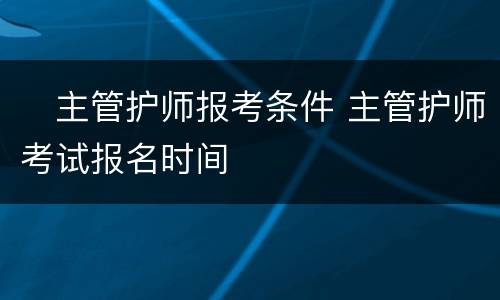 ​主管护师报考条件 主管护师考试报名时间