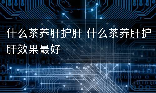 什么茶养肝护肝 什么茶养肝护肝效果最好