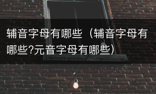 辅音字母有哪些（辅音字母有哪些?元音字母有哪些）