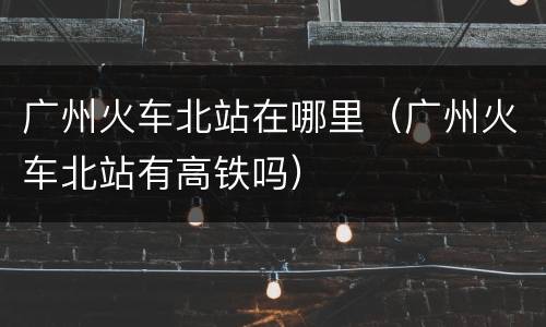 广州火车北站在哪里（广州火车北站有高铁吗）