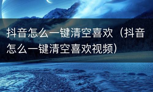 抖音怎么一键清空喜欢（抖音怎么一键清空喜欢视频）