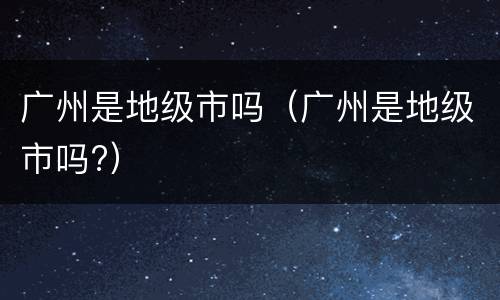 广州是地级市吗（广州是地级市吗?）