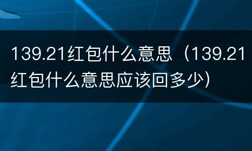 139.21红包什么意思（139.21红包什么意思应该回多少）