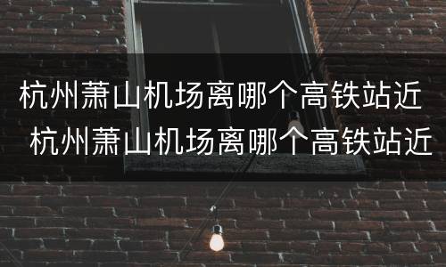 杭州萧山机场离哪个高铁站近 杭州萧山机场离哪个高铁站近一些