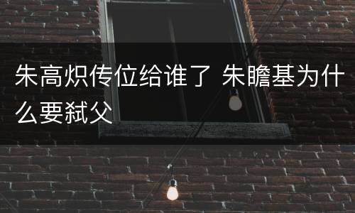 朱高炽传位给谁了 朱瞻基为什么要弑父