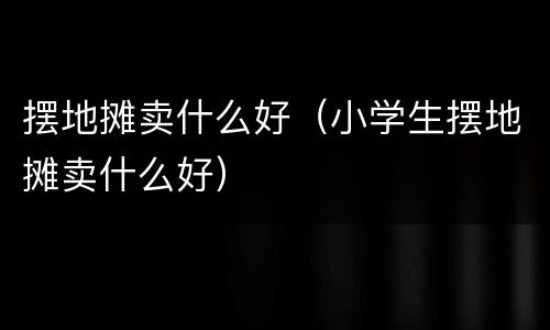 摆地摊卖什么好（小学生摆地摊卖什么好）