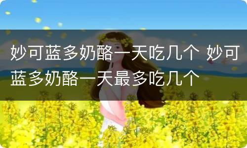 妙可蓝多奶酪一天吃几个 妙可蓝多奶酪一天最多吃几个