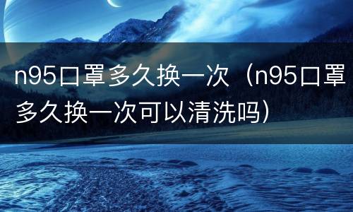 n95口罩多久换一次（n95口罩多久换一次可以清洗吗）