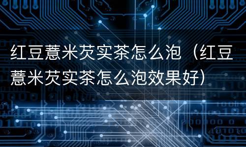 红豆薏米芡实茶怎么泡（红豆薏米芡实茶怎么泡效果好）