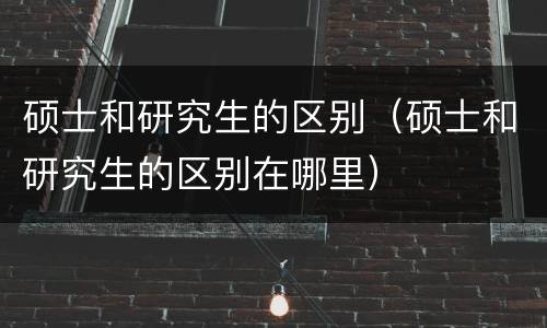 硕士和研究生的区别（硕士和研究生的区别在哪里）