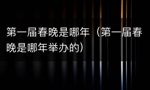 第一届春晚是哪年（第一届春晚是哪年举办的）