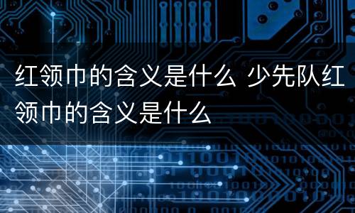 红领巾的含义是什么 少先队红领巾的含义是什么