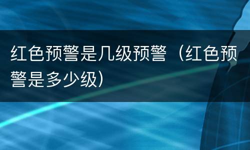 红色预警是几级预警（红色预警是多少级）