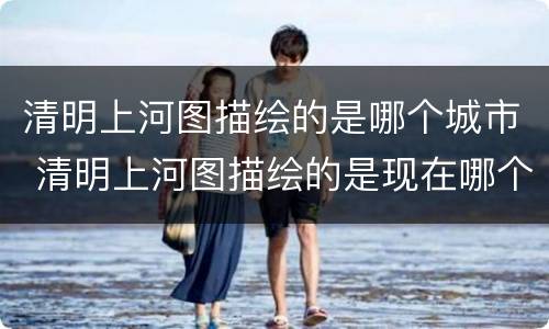 清明上河图描绘的是哪个城市 清明上河图描绘的是现在哪个城市