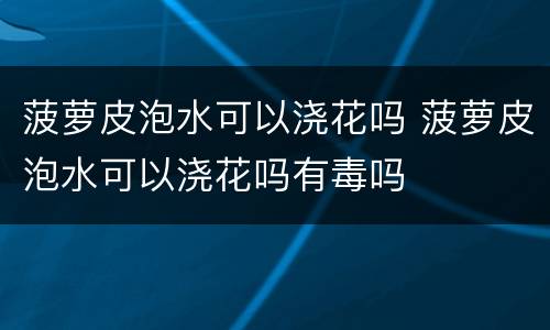 菠萝皮泡水可以浇花吗 菠萝皮泡水可以浇花吗有毒吗