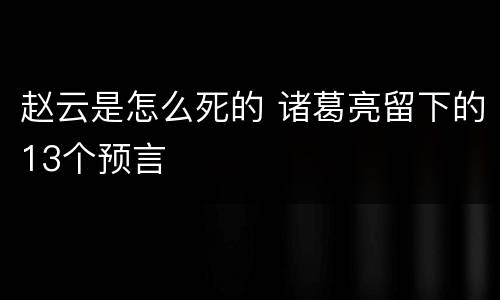 赵云是怎么死的 诸葛亮留下的13个预言