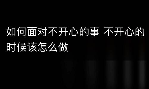如何面对不开心的事 不开心的时候该怎么做
