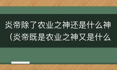 炎帝除了农业之神还是什么神（炎帝既是农业之神又是什么之神?）