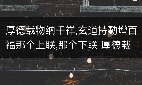 厚德载物纳千祥,玄道持勤增百福那个上联,那个下联 厚德载物纳千祥,玄道持勤增百福上下联