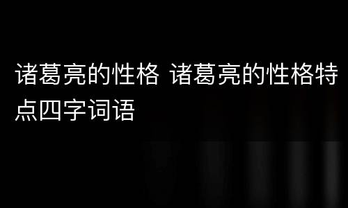 诸葛亮的性格 诸葛亮的性格特点四字词语