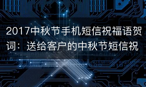 2017中秋节手机短信祝福语贺词：送给客户的中秋节短信祝福语