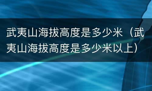 武夷山海拔高度是多少米（武夷山海拔高度是多少米以上）
