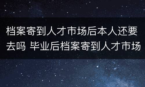 档案寄到人才市场后本人还要去吗 毕业后档案寄到人才市场后本人还要去吗