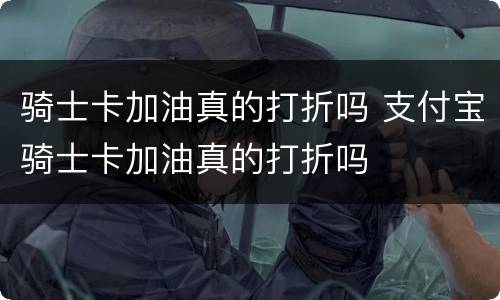 骑士卡加油真的打折吗 支付宝骑士卡加油真的打折吗