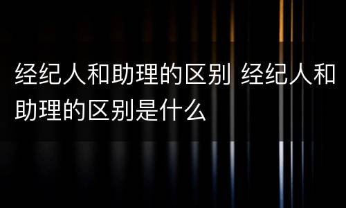 经纪人和助理的区别 经纪人和助理的区别是什么